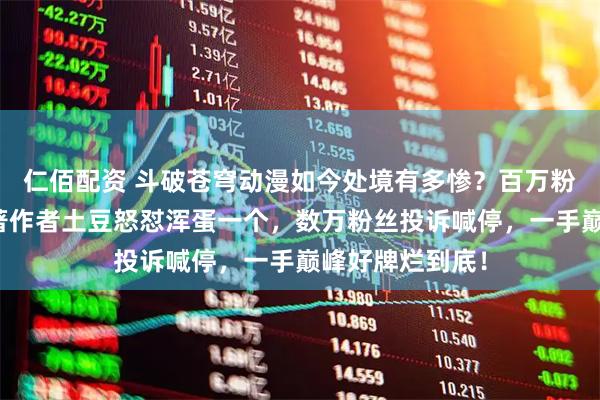 仁佰配资 斗破苍穹动漫如今处境有多惨？百万粉官号被封，原著作者土豆怒怼浑蛋一个，数万粉丝投诉喊停，一手巅峰好牌烂到底！