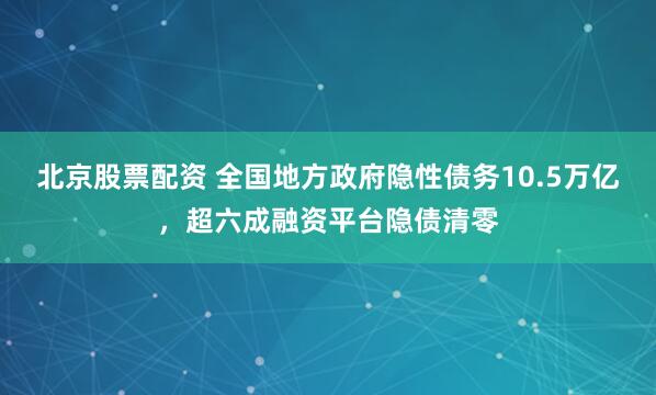 北京股票配资 全国地方政府隐性债务10.5万亿，超六成融资平台隐债清零
