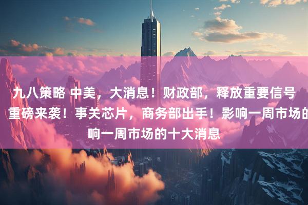 九八策略 中美，大消息！财政部，释放重要信号！美联储，重磅来袭！事关芯片，商务部出手！影响一周市场的十大消息