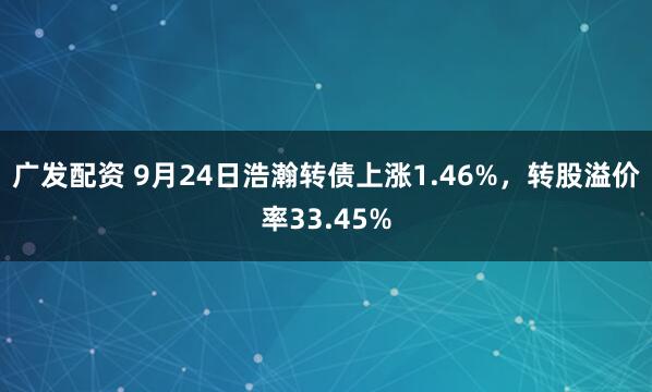 广发配资 9月24日浩瀚转债上涨1.46%，转股溢价率33.45%