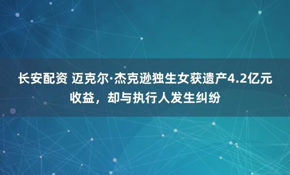 长安配资 迈克尔·杰克逊独生女获遗产4.2亿元收益，却与执行人发生纠纷