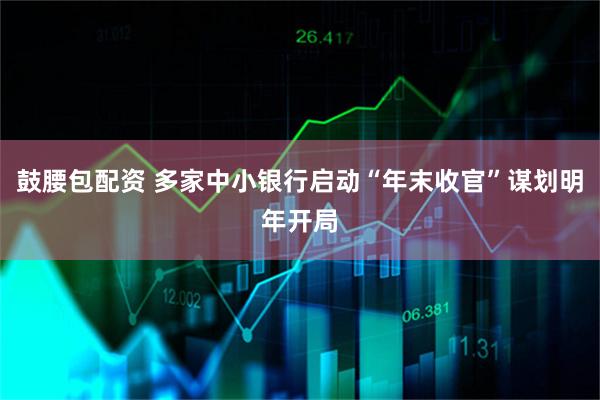 鼓腰包配资 多家中小银行启动“年末收官”谋划明年开局