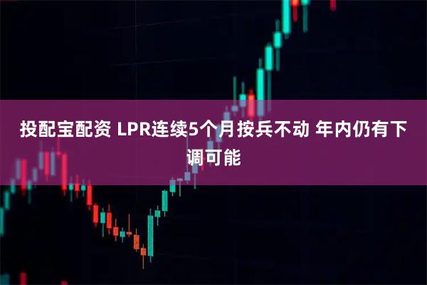 投配宝配资 LPR连续5个月按兵不动 年内仍有下调可能