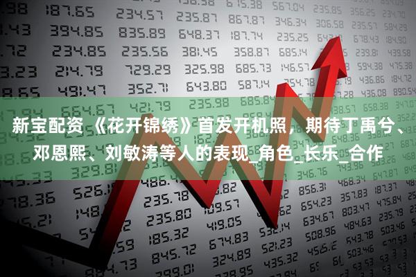新宝配资 《花开锦绣》首发开机照，期待丁禹兮、邓恩熙、刘敏涛等人的表现_角色_长乐_合作