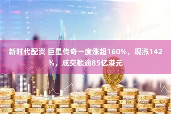 新时代配资 巨星传奇一度涨超160%，现涨142%，成交额逾85亿港元