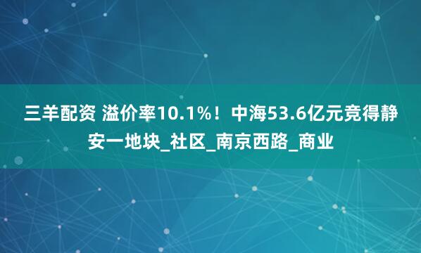 三羊配资 溢价率10.1%!中海53.6亿元竞得静安一地块_社区_南京西路_商业