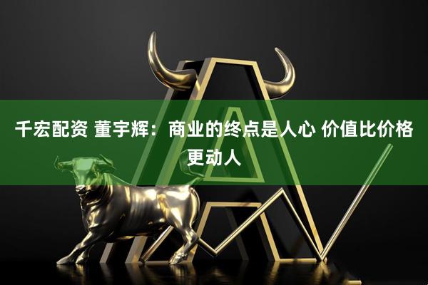千宏配资 董宇辉:商业的终点是人心 价值比价格更动人