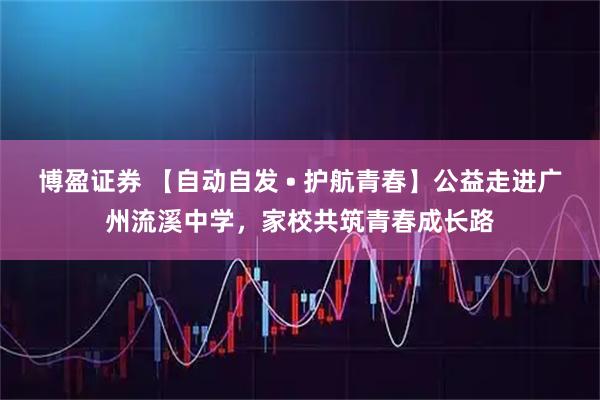 博盈证券 【自动自发 • 护航青春】公益走进广州流溪中学,家校共筑青春成长路