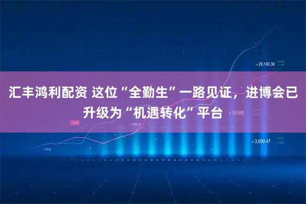 汇丰鸿利配资 这位“全勤生”一路见证，进博会已升级为“机遇转化”平台