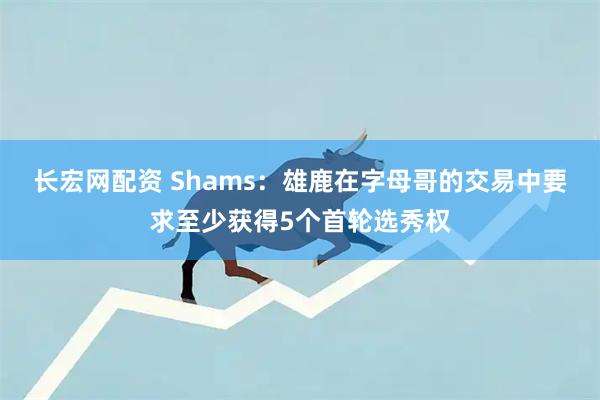 长宏网配资 Shams：雄鹿在字母哥的交易中要求至少获得5个首轮选秀权