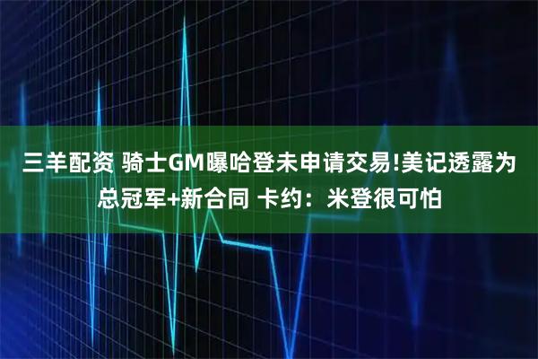 三羊配资 骑士GM曝哈登未申请交易!美记透露为总冠军+新合同 卡约:米登很可怕