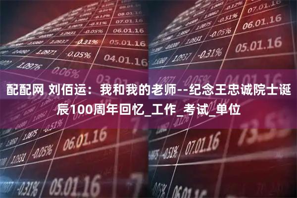 配配网 刘佰运：我和我的老师--纪念王忠诚院士诞辰100周年回忆_工作_考试_单位