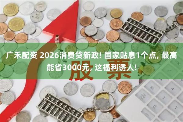 广禾配资 2026消费贷新政! 国家贴息1个点, 最高能省3000元, 这福利诱人!