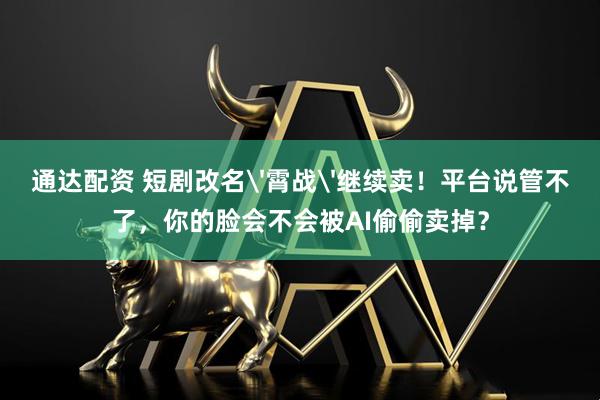 通达配资 短剧改名'霄战'继续卖！平台说管不了，你的脸会不会被AI偷偷卖掉？